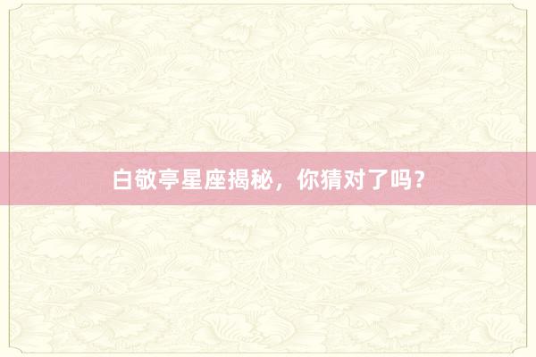 白敬亭星座揭秘，你猜对了吗？