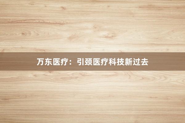 万东医疗:引颈医疗科技新过去